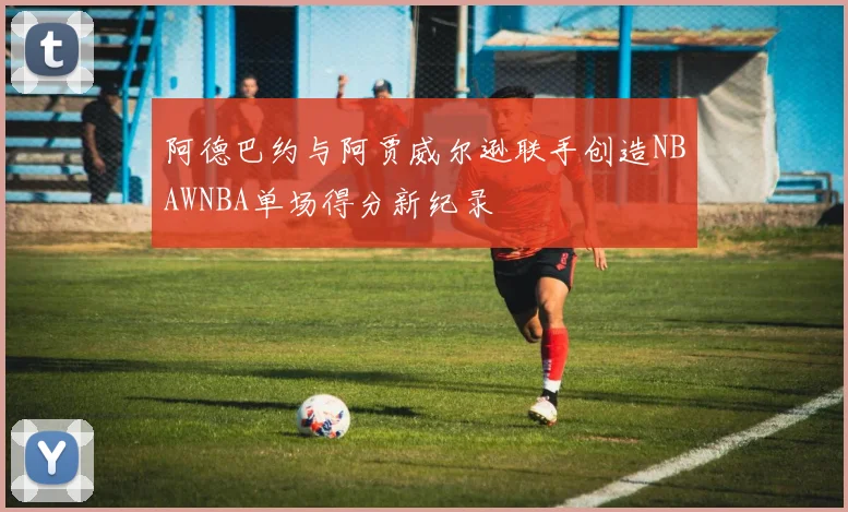 阿德巴约与阿贾威尔逊联手创造NBAWNBA单场得分新纪录
