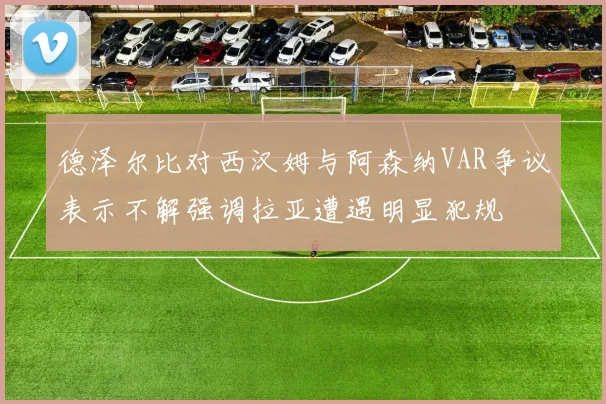 德泽尔比对西汉姆与阿森纳VAR争议表示不解强调拉亚遭遇明显犯规