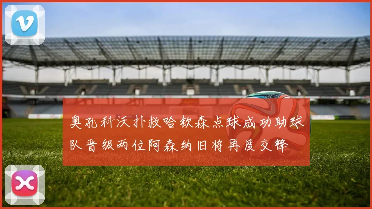 奥孔科沃扑救哈钦森点球成功助球队晋级两位阿森纳旧将再度交锋