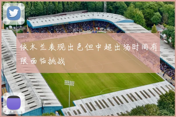 依木兰表现出色但中超出场时间有限面临挑战