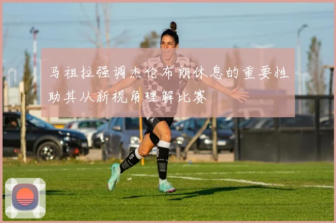 马祖拉强调杰伦布朗休息的重要性助其从新视角理解比赛
