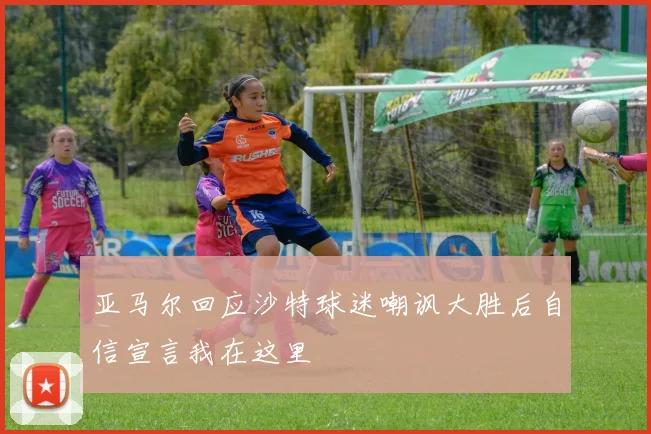 亚马尔回应沙特球迷嘲讽大胜后自信宣言我在这里