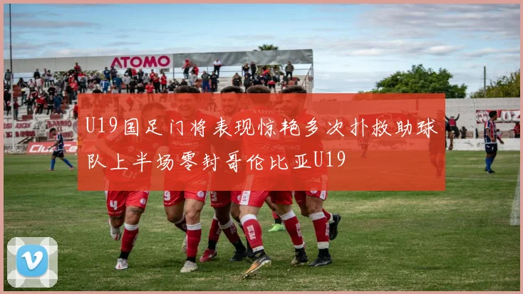 U19国足门将表现惊艳多次扑救助球队上半场零封哥伦比亚U19