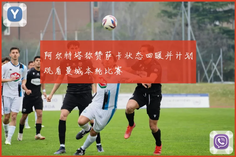 阿尔特塔称赞萨卡状态回暖并计划观看曼城本轮比赛