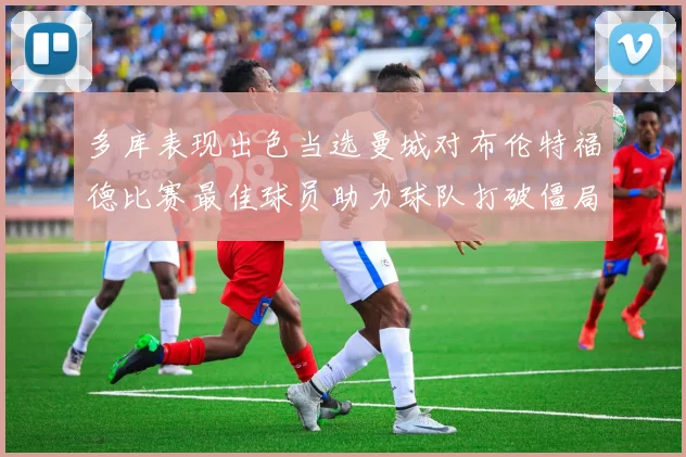 多库表现出色当选曼城对布伦特福德比赛最佳球员助力球队打破僵局