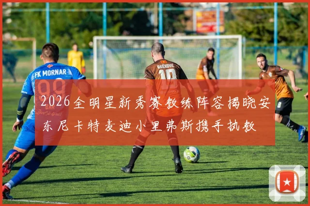 2026全明星新秀赛教练阵容揭晓安东尼卡特麦迪小里弗斯携手执教