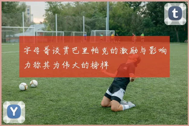 字母哥谈贾巴里帕克的激励与影响力称其为伟大的榜样