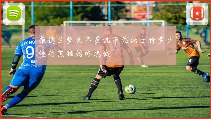 桑德兰坚决不卖扎卡无论出价多少他对黑猫始终忠诚